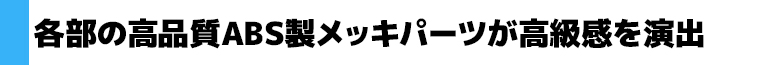 各部の高品質ABS製メッキパーツが高級感を演出