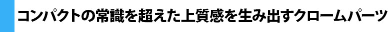 コンパクトの常識を超えた上質感を生み出すクロームパーツ