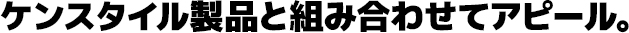 ケンスタイル製品と組み合わせてアピール。