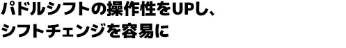 パドルシフトの操作性をUPし、シフトチェンジを容易に