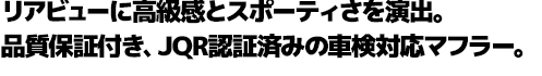 リアビューに高級感とスポーティさを演出。品質保証付き、JQR認証済みの車検対応マフラー。