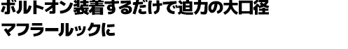 ボルトオン装着するだけで迫力の大口径マフラールックに